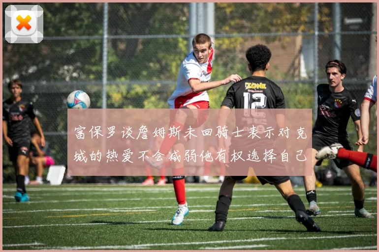 富保罗谈詹姆斯未回骑士表示对克城的热爱不会减弱他有权选择自己的未来