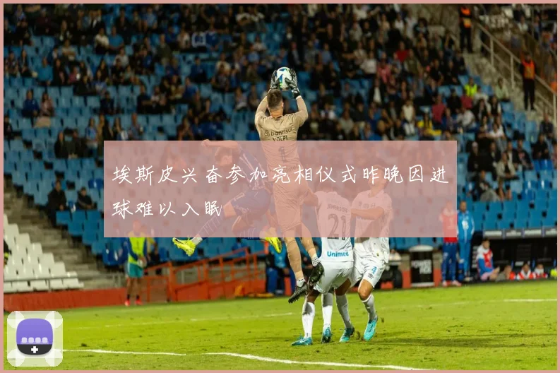 埃斯皮兴奋参加亮相仪式昨晚因进球难以入眠