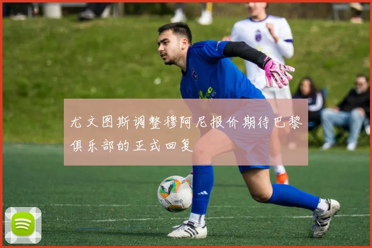 尤文图斯调整穆阿尼报价期待巴黎俱乐部的正式回复