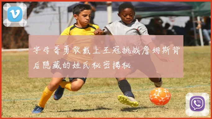 字母哥勇敢戴上王冠挑战詹姆斯背后隐藏的姓氏秘密揭秘
