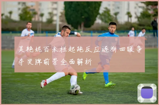 吴艳妮百米栏起跑反应逐渐回暖争夺奖牌前景全面解析
